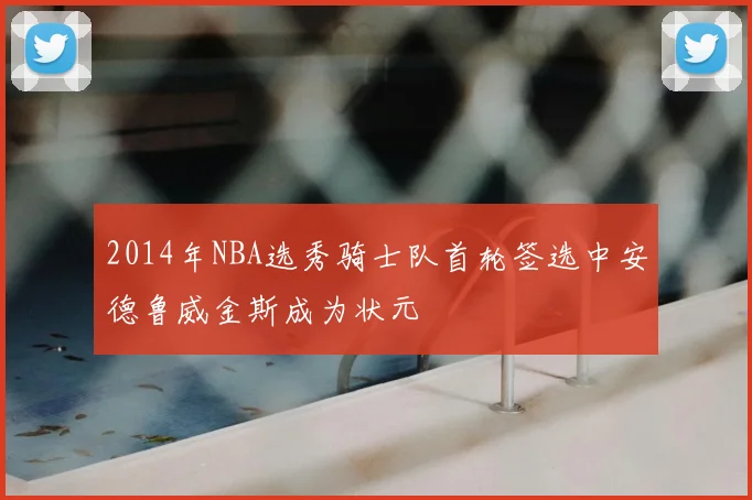 2014年NBA选秀骑士队首轮签选中安德鲁威金斯成为状元