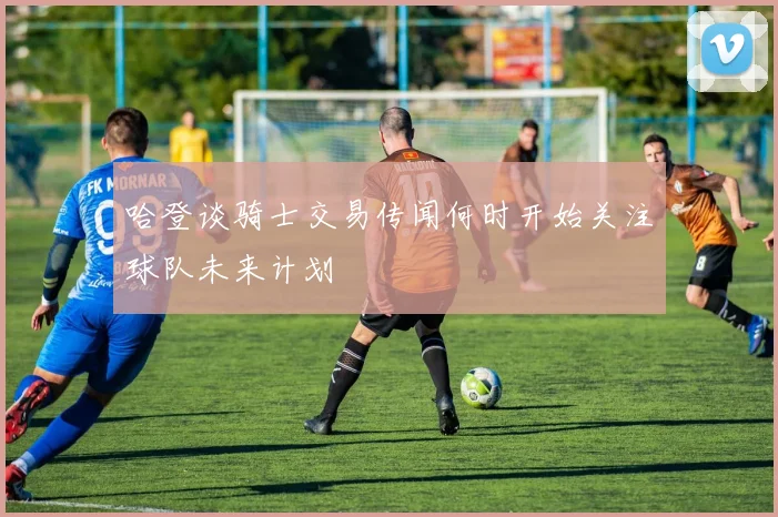 哈登谈骑士交易传闻何时开始关注球队未来计划