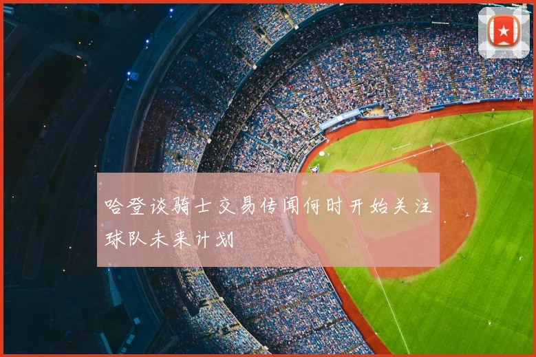 哈登谈骑士交易传闻何时开始关注球队未来计划