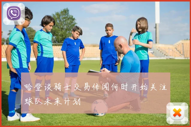 哈登谈骑士交易传闻何时开始关注球队未来计划