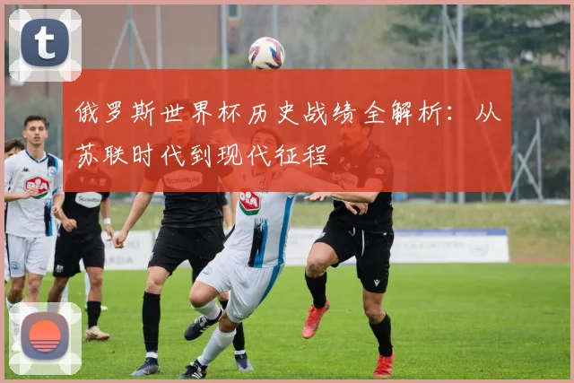 俄罗斯世界杯历史战绩全解析：从苏联时代到现代征程