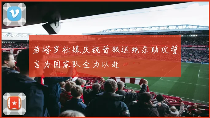 劳塔罗社媒庆祝晋级送绝杀助攻誓言为国家队全力以赴