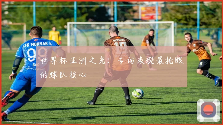 世界杯亚洲之光:专访表现最抢眼的球队核心