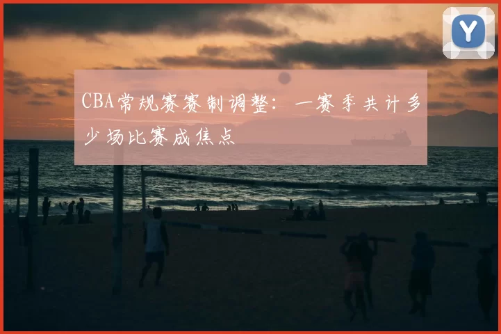 CBA常规赛赛制调整：一赛季共计多少场比赛成焦点