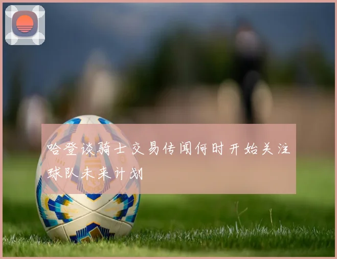 哈登谈骑士交易传闻何时开始关注球队未来计划