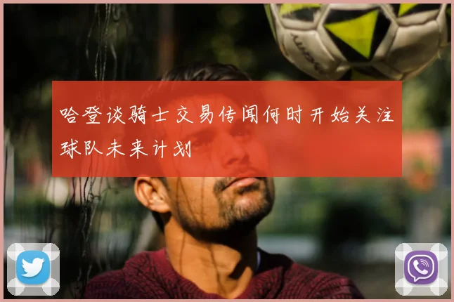 哈登谈骑士交易传闻何时开始关注球队未来计划