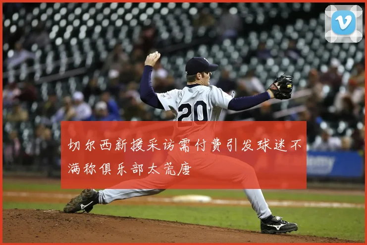 切尔西新援采访需付费引发球迷不满称俱乐部太荒唐