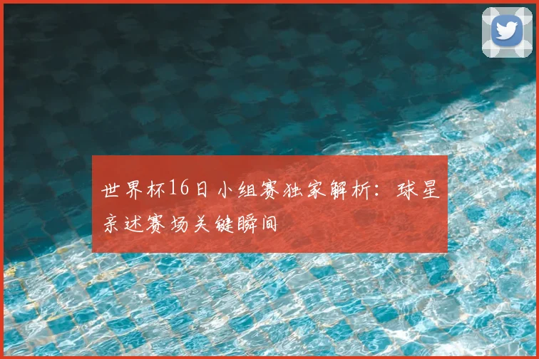 世界杯16日小组赛独家解析：球星亲述赛场关键瞬间
