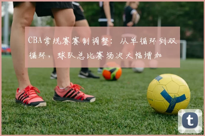 CBA常规赛赛制调整：从单循环到双循环，球队总比赛场次大幅增加