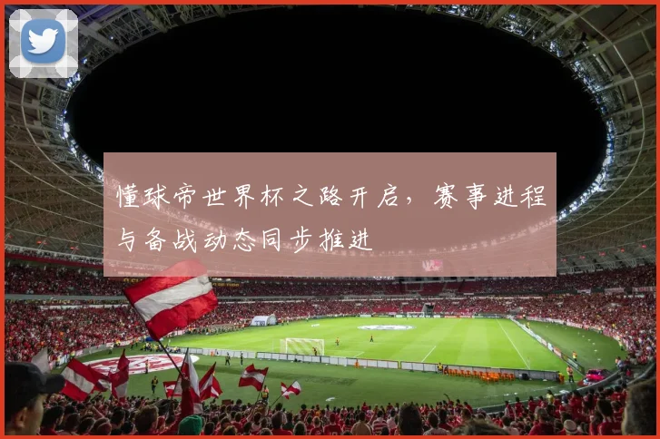 懂球帝世界杯之路开启,赛事进程与备战动态同步推进
