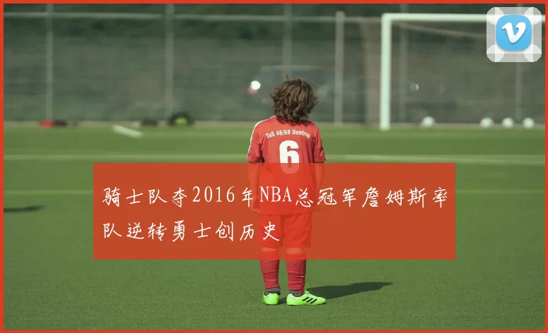 骑士队夺2016年NBA总冠军詹姆斯率队逆转勇士创历史