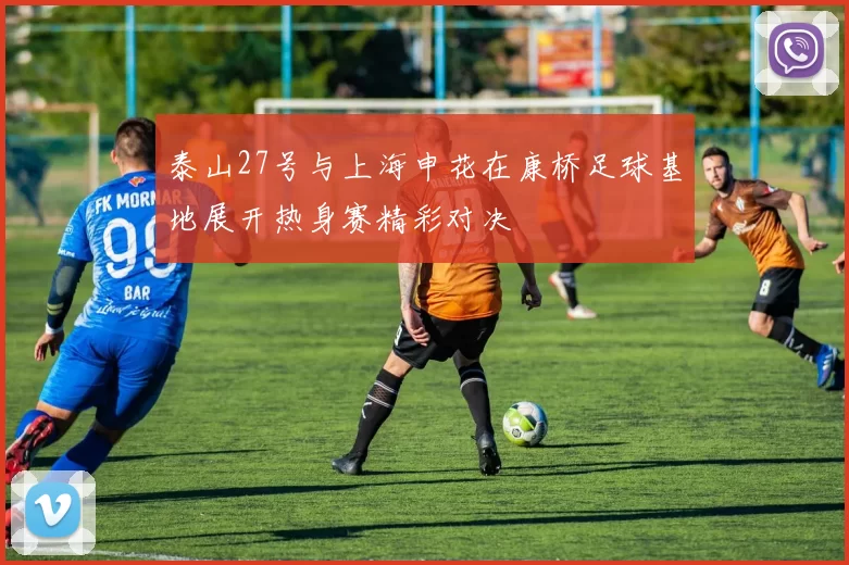 泰山27号与上海申花在康桥足球基地展开热身赛精彩对决