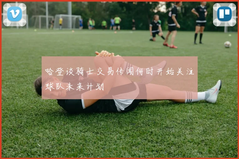哈登谈骑士交易传闻何时开始关注球队未来计划