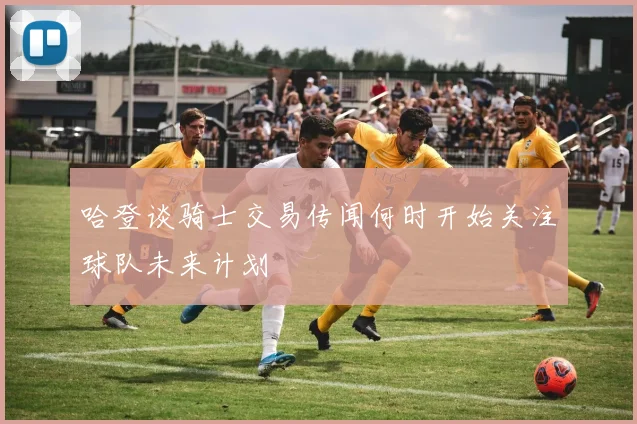 哈登谈骑士交易传闻何时开始关注球队未来计划