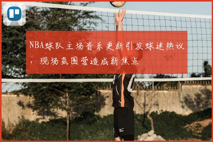 NBA球队主场音乐更新引发球迷热议，现场氛围营造成新焦点