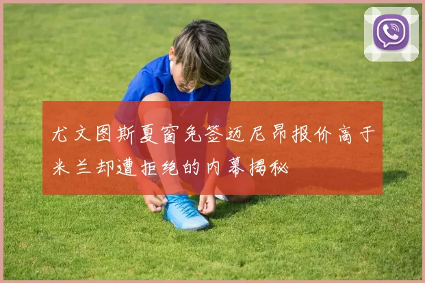 尤文图斯夏窗免签迈尼昂报价高于米兰却遭拒绝的内幕揭秘