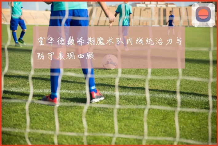 霍华德巅峰期魔术队内线统治力与防守表现回顾