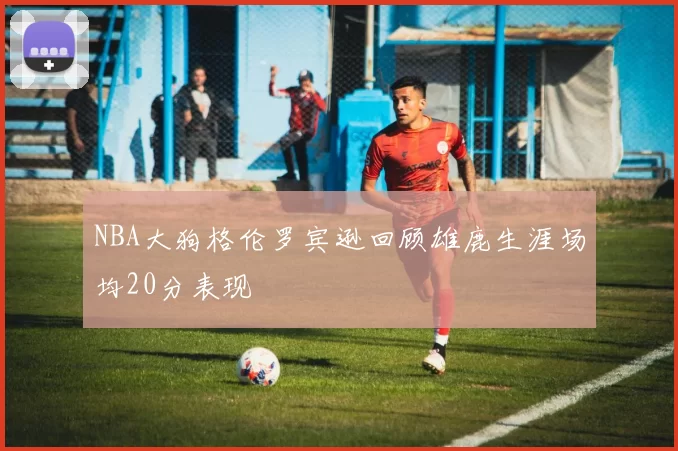 NBA大狗格伦罗宾逊回顾雄鹿生涯场均20分表现
