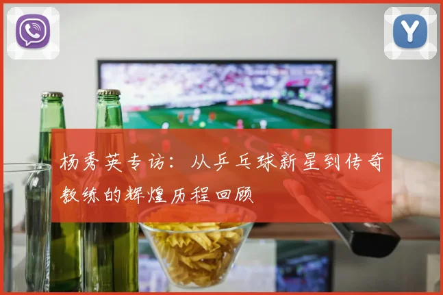 杨秀英专访:从乒乓球新星到传奇教练的辉煌历程回顾