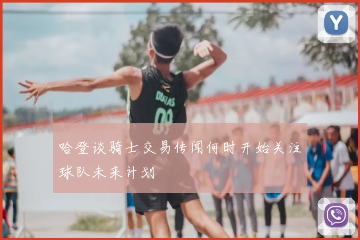 哈登谈骑士交易传闻何时开始关注球队未来计划