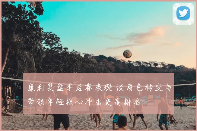 康利复盘季后赛表现 谈角色转变与带领年轻核心冲击更高排名