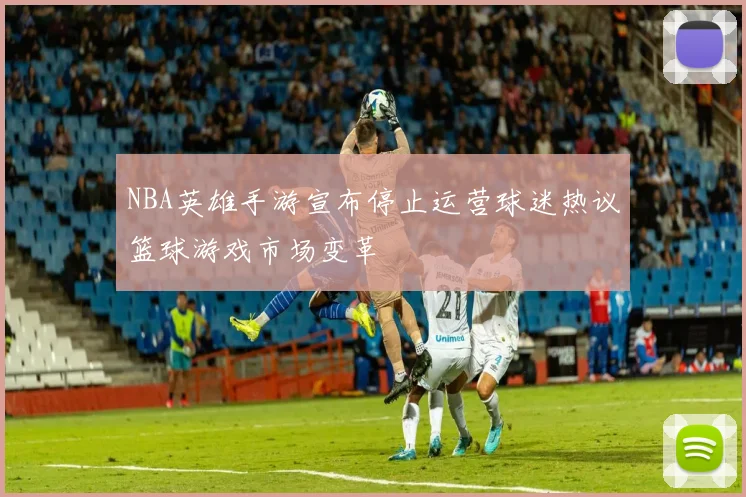 NBA英雄手游宣布停止运营球迷热议篮球游戏市场变革