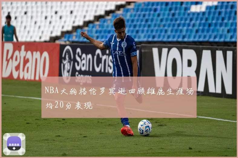 NBA大狗格伦罗宾逊回顾雄鹿生涯场均20分表现