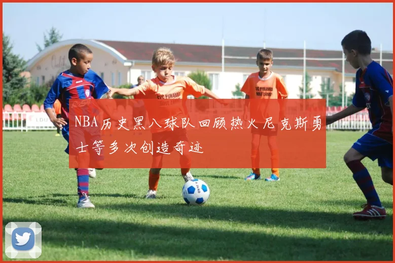 NBA历史黑八球队回顾热火尼克斯勇士等多次创造奇迹