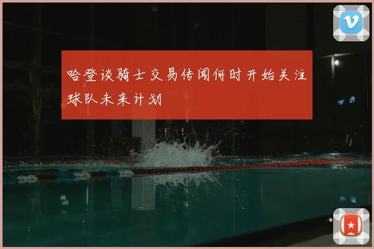 哈登谈骑士交易传闻何时开始关注球队未来计划