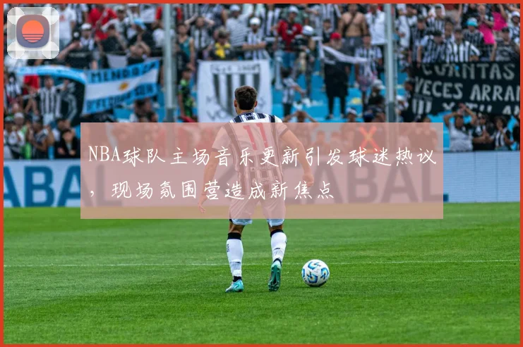 NBA球队主场音乐更新引发球迷热议，现场氛围营造成新焦点