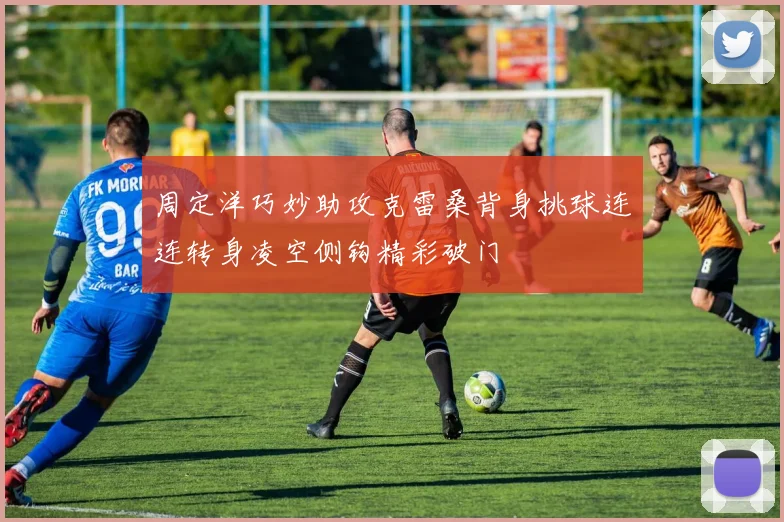 周定洋巧妙助攻克雷桑背身挑球连连转身凌空侧钩精彩破门