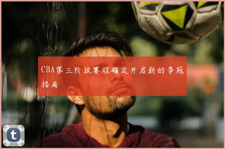 CBA第三阶段赛程确定开启新的争冠格局