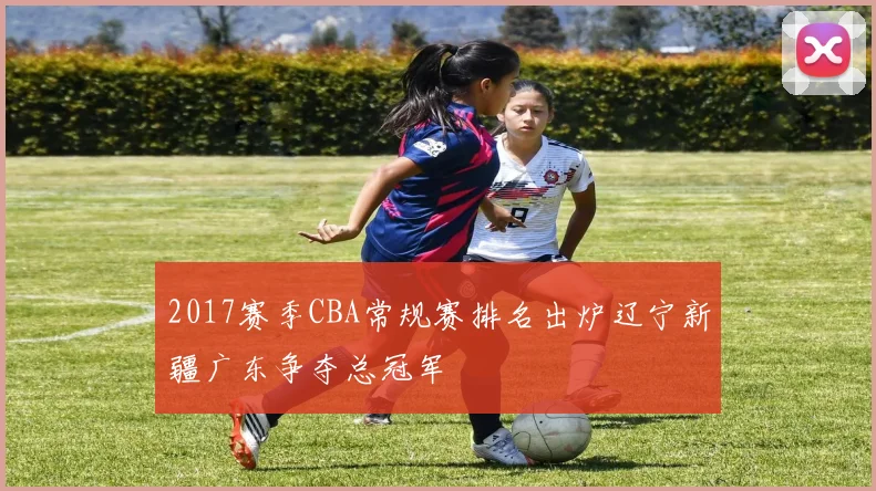 2017赛季CBA常规赛排名出炉辽宁新疆广东争夺总冠军