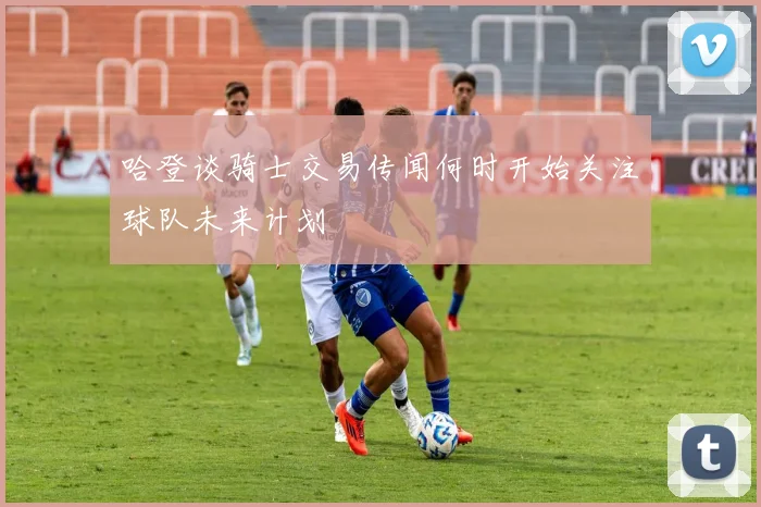 哈登谈骑士交易传闻何时开始关注球队未来计划