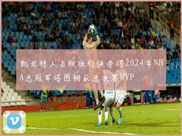 凯尔特人击败独行侠夺得2024年NBA总冠军塔图姆获总决赛MVP