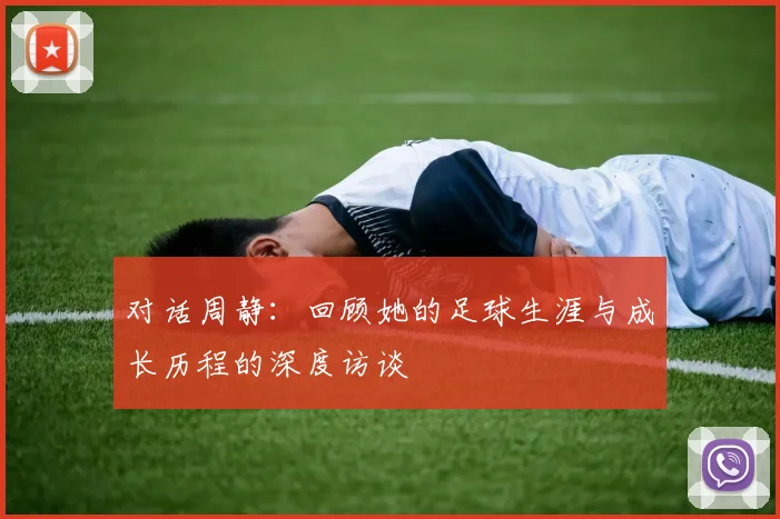 对话周静:回顾她的足球生涯与成长历程的深度访谈