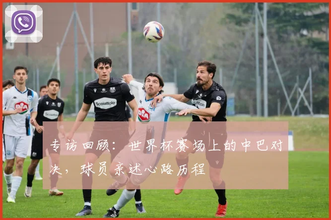 专访回顾：世界杯赛场上的中巴对决，球员亲述心路历程