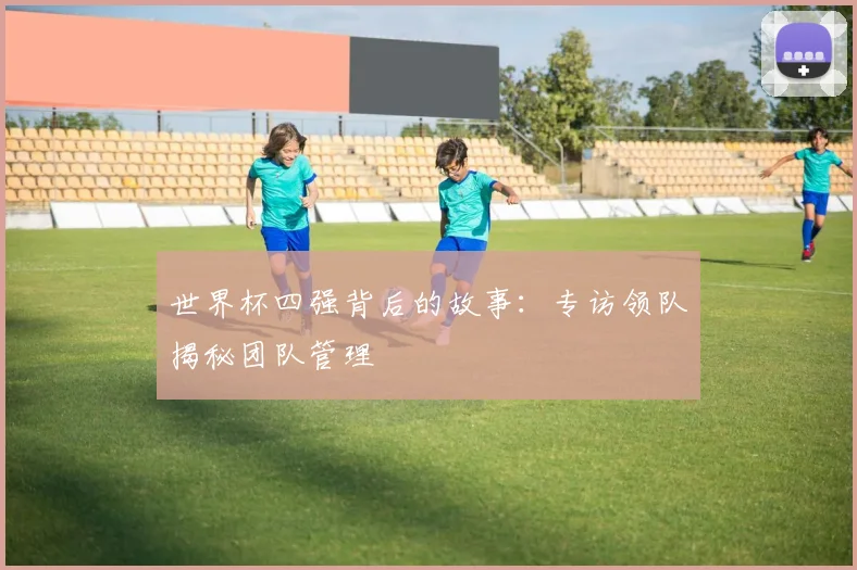 世界杯四强背后的故事：专访领队揭秘团队管理