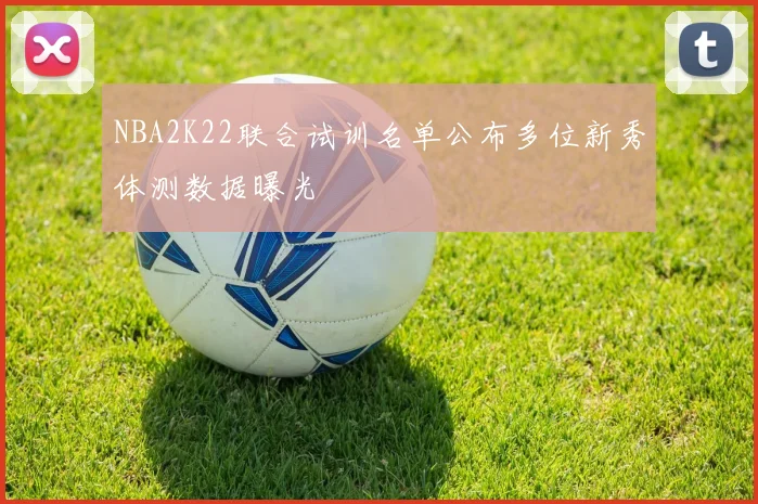 NBA2K22联合试训名单公布多位新秀体测数据曝光