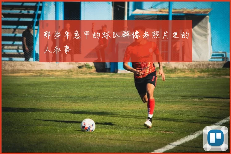 那些年意甲的球队群像老照片里的人和事
