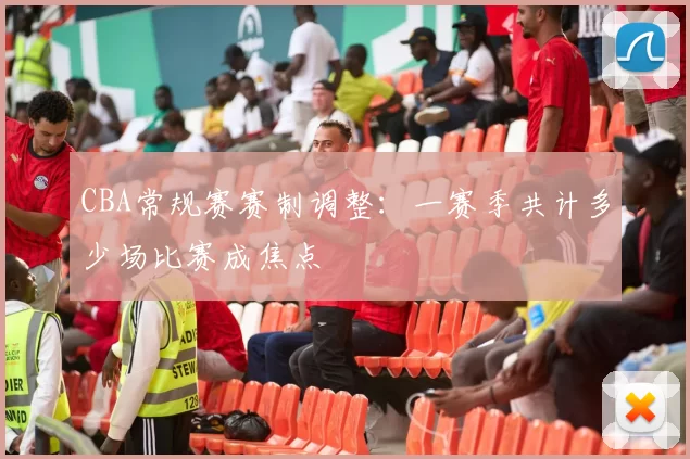 CBA常规赛赛制调整：一赛季共计多少场比赛成焦点