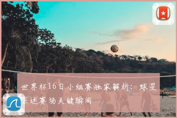 世界杯16日小组赛独家解析：球星亲述赛场关键瞬间