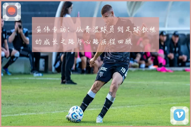 黄伟专访：从青涩球员到足球教练的成长之路与心路历程回顾
