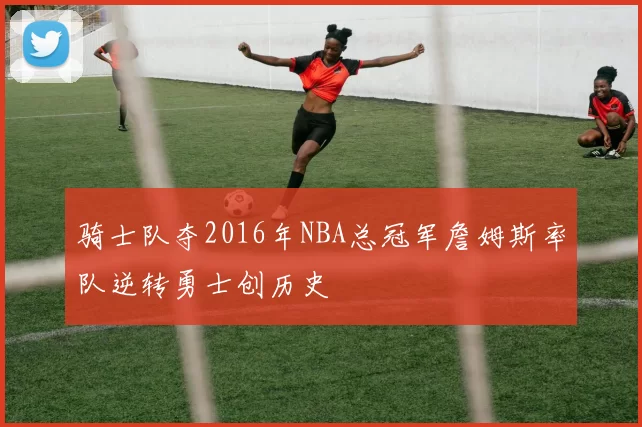 骑士队夺2016年NBA总冠军詹姆斯率队逆转勇士创历史