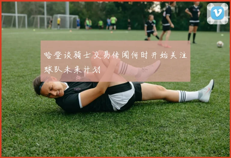 哈登谈骑士交易传闻何时开始关注球队未来计划