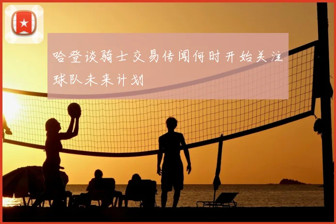 哈登谈骑士交易传闻何时开始关注球队未来计划