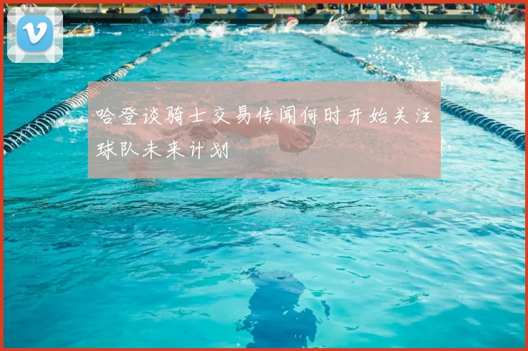 哈登谈骑士交易传闻何时开始关注球队未来计划