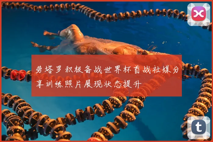 劳塔罗积极备战世界杯首战社媒分享训练照片展现状态提升