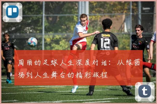 周丽的足球人生深度对话:从绿茵场到人生舞台的精彩旅程