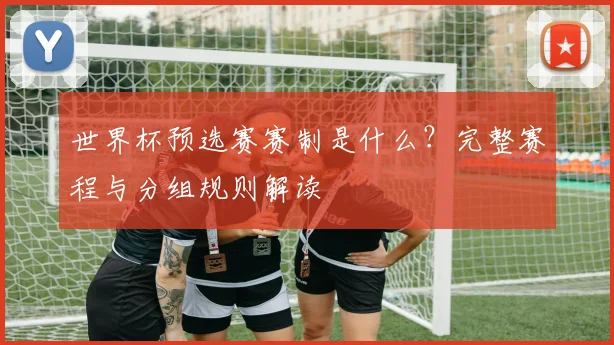 世界杯预选赛赛制是什么？完整赛程与分组规则解读
